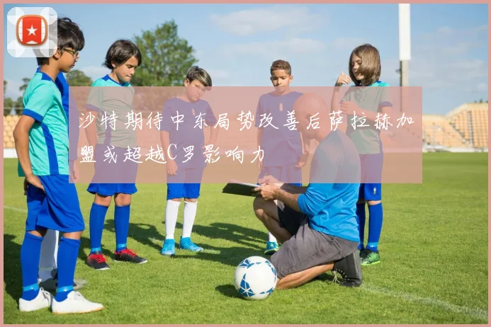 沙特期待中东局势改善后萨拉赫加盟或超越C罗影响力