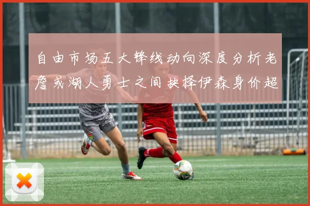 自由市场五大锋线动向深度分析老詹或湖人勇士之间抉择伊森身价超2000万