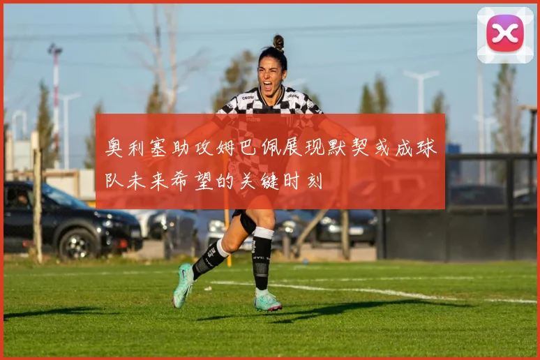奥利塞助攻姆巴佩展现默契或成球队未来希望的关键时刻