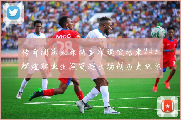 传奇谢幕米尔纳宣布退役结束24年辉煌职业生涯英超出场创历史记录