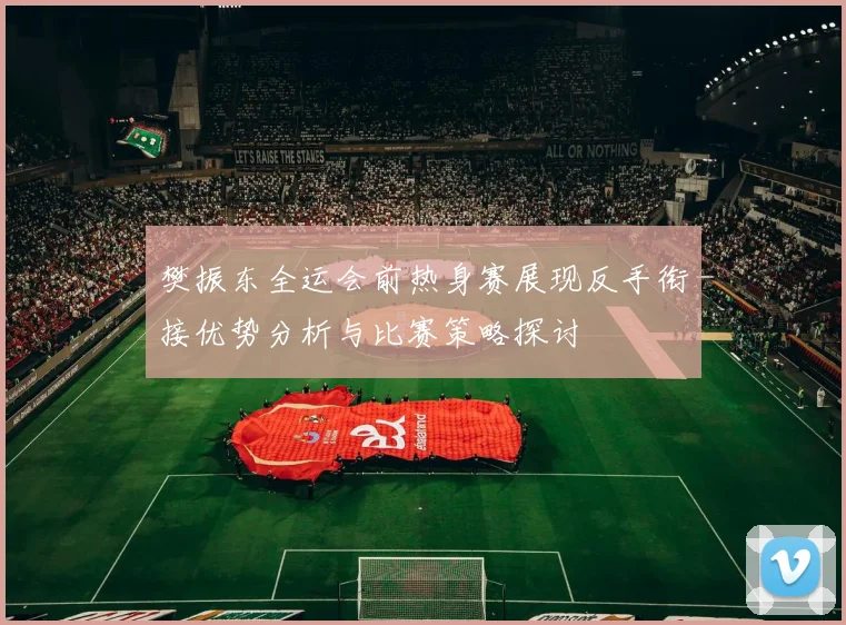 樊振东全运会前热身赛展现反手衔接优势分析与比赛策略探讨