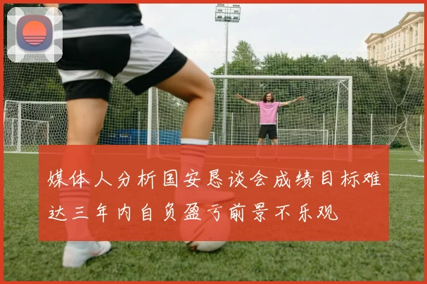 媒体人分析国安恳谈会成绩目标难达三年内自负盈亏前景不乐观