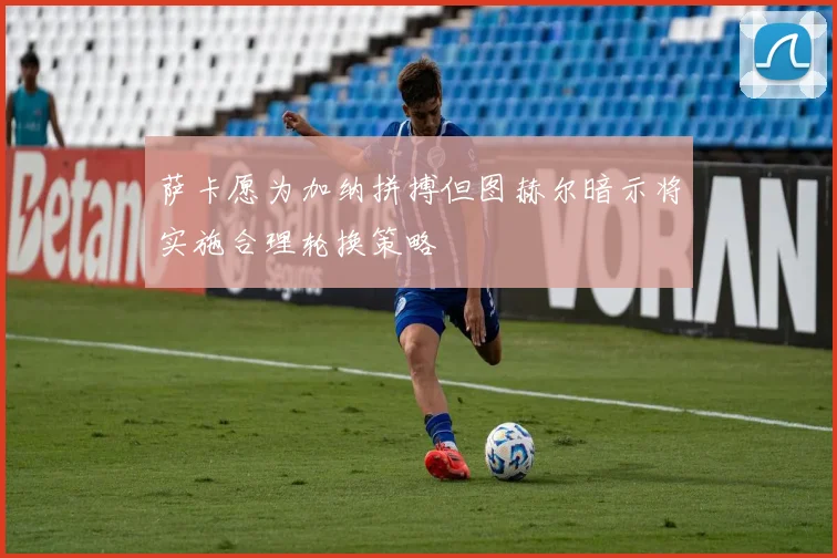 萨卡愿为加纳拼搏但图赫尔暗示将实施合理轮换策略