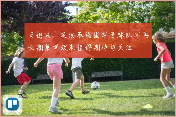 马德兴：足协承诺国字号球队不再长期集训效果值得期待与关注