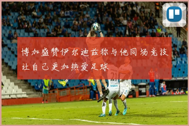 博加盛赞伊尔迪兹称与他同场竞技让自己更加热爱足球