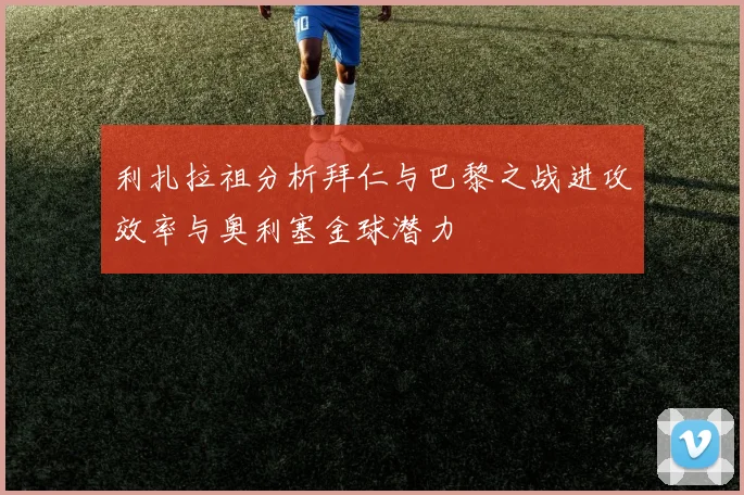 利扎拉祖分析拜仁与巴黎之战进攻效率与奥利塞金球潜力