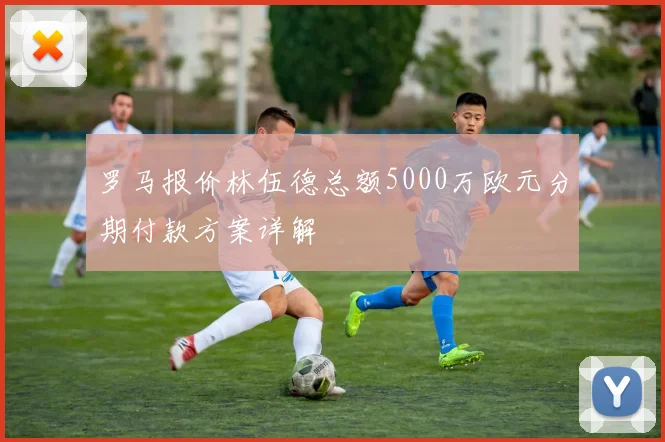 罗马报价林伍德总额5000万欧元分期付款方案详解