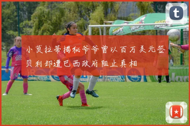 小莫拉蒂揭秘爷爷曾以百万美元签贝利却遭巴西政府阻止真相