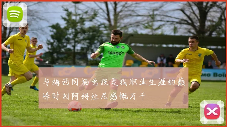 与梅西同场竞技是我职业生涯的巅峰时刻阿姆杜尼感慨万千