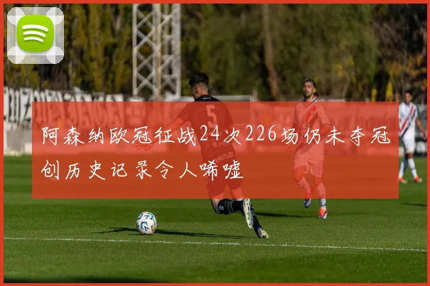 阿森纳欧冠征战24次226场仍未夺冠创历史记录令人唏嘘