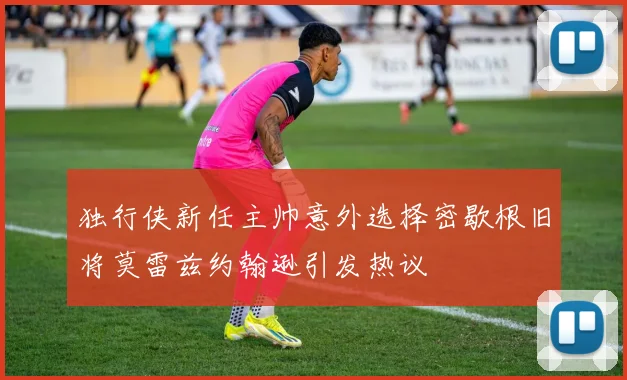 独行侠新任主帅意外选择密歇根旧将莫雷兹约翰逊引发热议