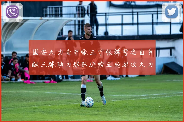 国安火力全开张玉宁张稀哲各自贡献三球助力球队连续五轮进攻火力猛增