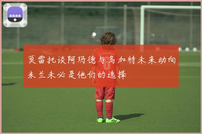 莫雷托谈阿玛德与乌加特未来动向米兰未必是他们的选择