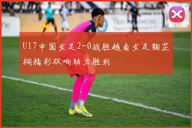 U17中国女足2-0战胜越南女足鞠芷桐精彩双响助力胜利