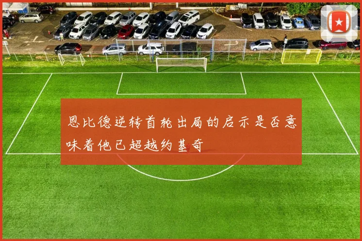 恩比德逆转首轮出局的启示是否意味着他已超越约基奇