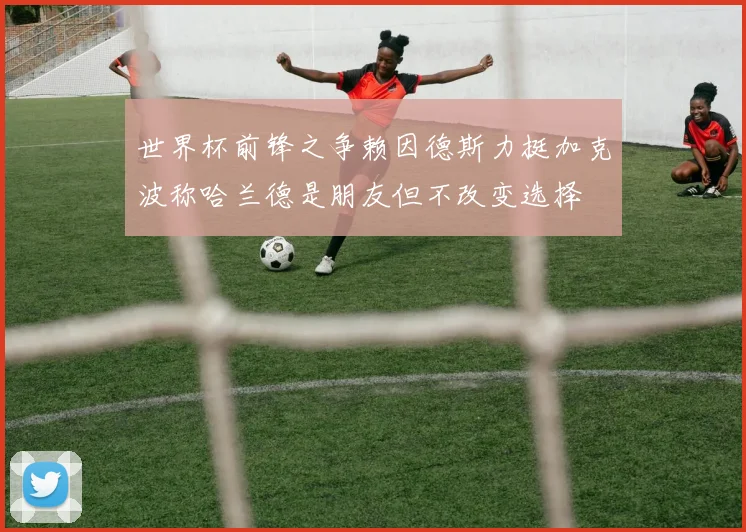 世界杯前锋之争赖因德斯力挺加克波称哈兰德是朋友但不改变选择