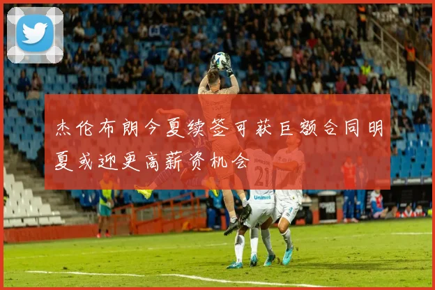 杰伦布朗今夏续签可获巨额合同明夏或迎更高薪资机会