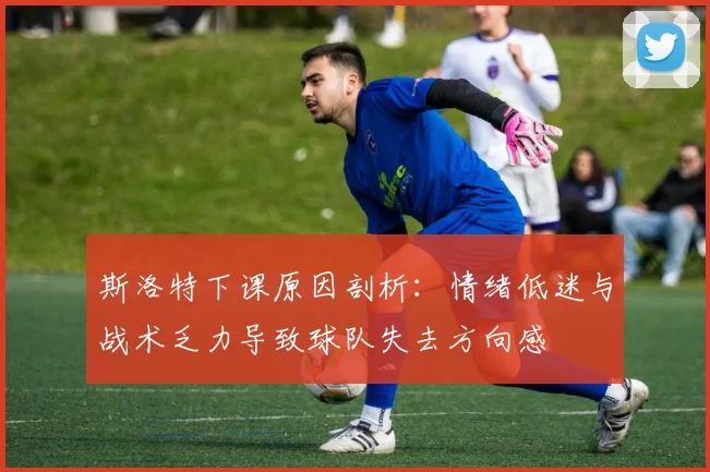 斯洛特下课原因剖析：情绪低迷与战术乏力导致球队失去方向感