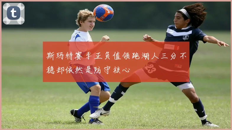 斯玛特赛季正负值领跑湖人三分不稳却依然是防守核心