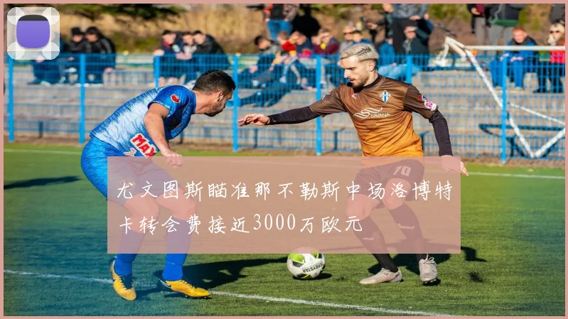 尤文图斯瞄准那不勒斯中场洛博特卡转会费接近3000万欧元
