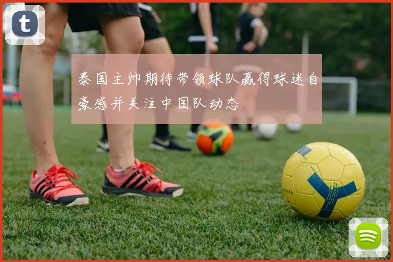 泰国主帅期待带领球队赢得球迷自豪感并关注中国队动态