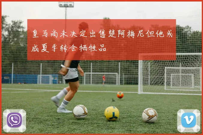 皇马尚未决定出售楚阿梅尼但他或成夏季转会牺牲品