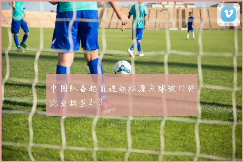 中国队奋起直追赵松源点球破门将比分扳至2-3
