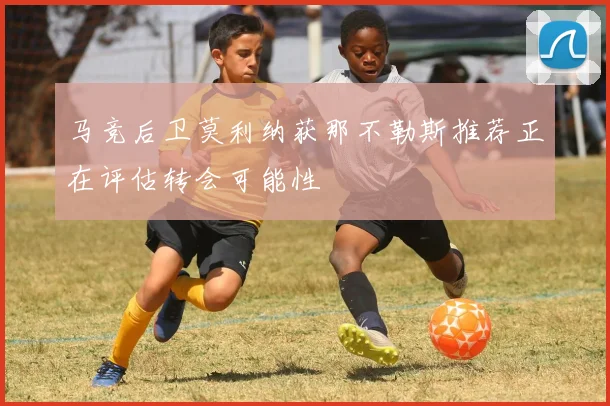 马竞后卫莫利纳获那不勒斯推荐正在评估转会可能性